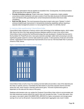 Page 10
aggressive optimizations that are applied at compilation time. Consequently, the stored procedure
can be executed at the speed of native code.
 Provide frictionless scale-up: Project code-name “Hekaton” implements a highly scalable
concurrency control mechanism and uses a series of lock-free data structures to eliminate traditional
locks and latches while guaranteeing the correct transactional semantics that ensure data
consistency.
 Built into SQL Server: The most impressive thing about project code-name “Hekaton” is that it
achieves breakthrough improvement in transactional processing capabilities without requiring a
separate data-management product or a new programming model. It is still SQL Server!
In-memory data warehousing: ColumnStore Index
ColumnStore Index introduces in-memory column store technology to the database engine, which makes
SQL Server the first of the major general-purpose database systems to have a true column store.
ColumnStore Index combines the VertiPaq technology that was developed in Analysis Services (and is
the foundation for PowerPivot) and a new query execution paradigm called batch processing to provide
significantly greater speed for common data warehouse queries. In test scenarios of star-join and similar
queries, organizations have experienced improvements of as much as 100 times faster than in previous
versions of SQL Server.
Figure 2: ColumnStore index in-memory columnar storage
ColumnStore Index is built on top of an existing row-level table and provides a view of the data that puts
the index on specific columns. It translates the data based on only those required columns and then
stores this view, which results in dramatic performance gains. The level of performance gains is
dependent on the data and the nature of the query.
Database administrators also can update the Clustered ColumnStore Index online to accommodate real-
time data warehouse queries without the need to drop and recreate the index. To save disk space, they
can apply a new option called COLUMNSTORE_ARCHIVE for higher compression and storage space
savings of as much as 90 percent. Improvements to global batch aggregation also result in better
 