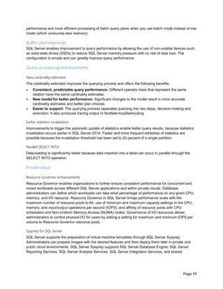 Page 11
performance and more efficient processing of batch query plans when you use batch mode instead of row
mode (which consumes less memory).
Buffer pool extension
SQL Server enables improvement to query performance by allowing the use of non-volatile devices such
as solid-state drives (SSDs) to reduce SQL Server memory pressure with no risk of data loss. The
configuration is simple and can greatly improve query performance.
Query-processing enhancements
New cardinality estimator
The cardinality estimator improves the querying process and offers the following benefits:
 Consistent, predictable query performance: Different operator trees that represent the same
relation have the same cardinality estimates.
 New model for better performance: Significant changes to the model result in more accurate
cardinality estimates and better plan choices.
 Easier to support: The querying process separates querying into two steps, decision-making and
execution. It also produces tracing output to facilitate troubleshooting.
Earlier statistics invalidation
Improvements to trigger the automatic update of statistics enable better query results, because statistics
invalidation occurs earlier in SQL Server 2014. Faster and more frequent refreshes of statistics are
possible because the invalidation threshold has been set to 20 percent of a single partition.
Parallel SELECT INTO
Data-loading is significantly faster because data insertion into a table can occur in parallel through the
SELECT INTO operation.
Private cloud
Resource Governor enhancements
Resource Governor enables organizations to further ensure consistent performance for concurrent and
mixed workloads across different SQL Server applications and within private clouds. Database
administrators can define which workloads can take what percentage of performance on any given CPU,
memory, and I/O resource. Resource Governor in SQL Server brings performance scale with the
maximum number of resource pools to 64; use of minimum and maximum capacity settings in the CPU,
memory, and input/output operations per second (IOPS); and affinity of resource pools with CPU
schedulers and Non-Uniform Memory Access (NUMA) nodes. Governance of I/O resources allows
administrators to control physical I/O for users by adding a setting for maximum and minimum IOPS per
volume to Resource Governor resource pools.
Sysprep for SQL Server
SQL Server supports the preparation of virtual machine templates through SQL Server Sysprep.
Administrators can prepare images with the desired features and then deploy them later in private and
public cloud environments. SQL Server Sysprep supports SQL Server Database Engine, SQL Server
Reporting Services, SQL Server Analysis Services, SQL Server Integration Services, and shared
 