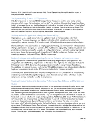 Page 12
features. With the addition of cluster support, SQL Server Sysprep can be used in a wider variety of
image-preparation scenarios.
Tier-1 partitioning: Scale to 15,000 partitions
SQL Server supports as many as 15,000 table partitions. This support enables large sliding window
scenarios, which means that applications such as SAP, that take tens of thousands of snapshots of data
in daily or hourly partitions, can significantly extend the length of time data is held before it’s “pushed out”
to allow for new data to enter—generally making it easier to manage these large amounts of data. This
capability also helps administrators streamline maintenance of large sets of data within file groups that
need data switched in and out according to the needs of the data warehouse.
Scalable real-world application testing: Distributed Replay
Organizations need a way to apply real-world application loads to their applications within test
environments. Previously, they could use SQL Server Profiler, which only allowed simulation of a
workload from a single computer. This limitation made it difficult to test large-scale workload simulation.
Distributed Replay helps organizations to simplify application testing and minimize errors with application
changes, configuration changes, and upgrades. This multithreaded replay utility enables simulation to test
production workload scenarios after upgrades or configuration changes—ultimately leading to protected
performance during changes. Additionally, integration with SQL Server Upgrade Assistant can help
organizations assess the impact of future SQL Server upgrades.
Reduced database size and increased performance: Data and backup compression
Many organizations want to increase speed and reliability by putting more data onto specialized disk
arrays or a SAN, but often they are prohibited by the cost of these high-end disk resources. Backup and
Data compression in SQL Server can free up space by dramatically reducing the size of databases.
Reduced data size also can increase performance. With additional space, more data can be stored on the
SAN. And because storing data on the SAN is more reliable, it also increases availability.
Additionally, SQL Server enables data compression for people who use Unicode UCS-2. This capability
enables organizations that have global language sets in their data storage to take advantage of data
compression and experience the benefits of compression.
Proactive troubleshooting and diagnostics: Performance Data Collector and Management
Studio
Organizations want to proactively manage the health of their systems and quality of queries across their
environments to ensure the best possible performance. SQL Server delivers a suite of diagnostics and
tuning tools built-in and at no extra cost. Performance Data Collector allows administrators to view
SQL Server diagnostics from performance counters, dynamic management views, SQL Trace, and other
sources for baseline and historical comparisons. They can view performance data with built-in reports on
topics such as server activity, disk usage, and query activity. Additionally, SQL Server Profiler can capture
server events for real-time diagnosis, and it can correlate traces with performance counters to analyze
events and diagnose issues. Dynamic Management Views and functions that relay server state
information help IT administrators to monitor the health of server instances, diagnose problems, and tune
performance. The Database Engine Tuning Advisor helps administrators select and create an optimal set
of indexes, indexed views, and partitions without requiring an expert understanding of the structure of the
database or the internal workings of SQL Server. Simply select the databases to tune, and Database
Engine Tuning Advisor generates indexing and partitioning recommendations.
 