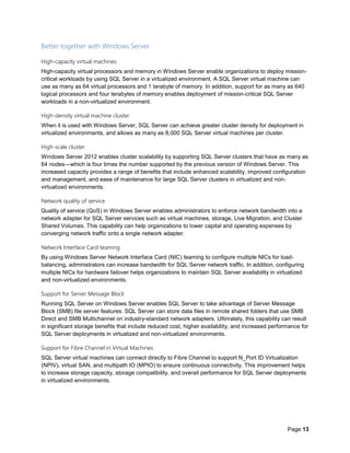 Page 13
Better together with Windows Server
High-capacity virtual machines
High-capacity virtual processors and memory in Windows Server enable organizations to deploy mission-
critical workloads by using SQL Server in a virtualized environment. A SQL Server virtual machine can
use as many as 64 virtual processors and 1 terabyte of memory. In addition, support for as many as 640
logical processors and four terabytes of memory enables deployment of mission-critical SQL Server
workloads in a non-virtualized environment.
High-density virtual machine cluster
When it is used with Windows Server, SQL Server can achieve greater cluster density for deployment in
virtualized environments, and allows as many as 8,000 SQL Server virtual machines per cluster.
High-scale cluster
Windows Server 2012 enables cluster scalability by supporting SQL Server clusters that have as many as
64 nodes—which is four times the number supported by the previous version of Windows Server. This
increased capacity provides a range of benefits that include enhanced scalability, improved configuration
and management, and ease of maintenance for large SQL Server clusters in virtualized and non-
virtualized environments.
Network quality of service
Quality of service (QoS) in Windows Server enables administrators to enforce network bandwidth into a
network adapter for SQL Server services such as virtual machines, storage, Live Migration, and Cluster
Shared Volumes. This capability can help organizations to lower capital and operating expenses by
converging network traffic onto a single network adapter.
Network Interface Card teaming
By using Windows Server Network Interface Card (NIC) teaming to configure multiple NICs for load-
balancing, administrators can increase bandwidth for SQL Server network traffic. In addition, configuring
multiple NICs for hardware failover helps organizations to maintain SQL Server availability in virtualized
and non-virtualized environments.
Support for Server Message Block
Running SQL Server on Windows Server enables SQL Server to take advantage of Server Message
Block (SMB) file server features. SQL Server can store data files in remote shared folders that use SMB
Direct and SMB Multichannel on industry-standard network adapters. Ultimately, this capability can result
in significant storage benefits that include reduced cost, higher availability, and increased performance for
SQL Server deployments in virtualized and non-virtualized environments.
Support for Fibre Channel in Virtual Machines
SQL Server virtual machines can connect directly to Fibre Channel to support N_Port ID Virtualization
(NPIV), virtual SAN, and multipath IO (MPIO) to ensure continuous connectivity. This improvement helps
to increase storage capacity, storage compatibility, and overall performance for SQL Server deployments
in virtualized environments.
 
