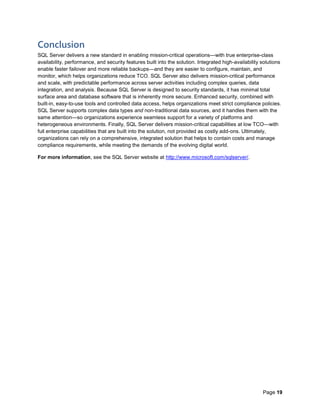 Page 19
Conclusion
SQL Server delivers a new standard in enabling mission-critical operations—with true enterprise-class
availability, performance, and security features built into the solution. Integrated high-availability solutions
enable faster failover and more reliable backups—and they are easier to configure, maintain, and
monitor, which helps organizations reduce TCO. SQL Server also delivers mission-critical performance
and scale, with predictable performance across server activities including complex queries, data
integration, and analysis. Because SQL Server is designed to security standards, it has minimal total
surface area and database software that is inherently more secure. Enhanced security, combined with
built-in, easy-to-use tools and controlled data access, helps organizations meet strict compliance policies.
SQL Server supports complex data types and non-traditional data sources, and it handles them with the
same attention—so organizations experience seamless support for a variety of platforms and
heterogeneous environments. Finally, SQL Server delivers mission-critical capabilities at low TCO—with
full enterprise capabilities that are built into the solution, not provided as costly add-ons. Ultimately,
organizations can rely on a comprehensive, integrated solution that helps to contain costs and manage
compliance requirements, while meeting the demands of the evolving digital world.
For more information, see the SQL Server website at http://www.microsoft.com/sqlserver/.
 