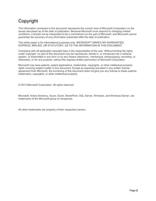Page 2
Copyright
The information contained in this document represents the current view of Microsoft Corporation on the
issues discussed as of the date of publication. Because Microsoft must respond to changing market
conditions, it should not be interpreted to be a commitment on the part of Microsoft, and Microsoft cannot
guarantee the accuracy of any information presented after the date of publication.
This white paper is for informational purposes only. MICROSOFT MAKES NO WARRANTIES,
EXPRESS, IMPLIED, OR STATUTORY, AS TO THE INFORMATION IN THIS DOCUMENT.
Complying with all applicable copyright laws is the responsibility of the user. Without limiting the rights
under copyright, no part of this document may be reproduced, stored in, or introduced into a retrieval
system, or transmitted in any form or by any means (electronic, mechanical, photocopying, recording, or
otherwise), or for any purpose, without the express written permission of Microsoft Corporation.
Microsoft may have patents, patent applications, trademarks, copyrights, or other intellectual property
rights covering subject matter in this document. Except as expressly provided in any written license
agreement from Microsoft, the furnishing of this document does not give you any license to these patents,
trademarks, copyrights, or other intellectual property.
© 2013 Microsoft Corporation. All rights reserved.
Microsoft, Active Directory, Azure, Excel, SharePoint, SQL Server, Windows, and Windows Server, are
trademarks of the Microsoft group of companies.
All other trademarks are property of their respective owners.
 