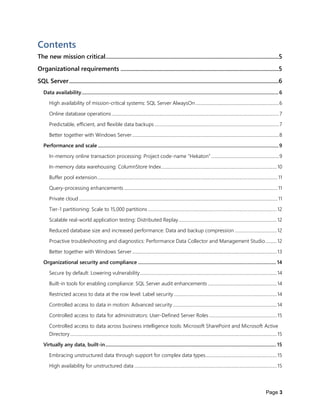 Page 3
Contents
The new mission critical...................................................................................................................5
Organizational requirements .........................................................................................................5
SQL Server...........................................................................................................................................6
Data availability.............................................................................................................................................................6
High availability of mission-critical systems: SQL Server AlwaysOn..........................................................................6
Online database operations ....................................................................................................................................................7
Predictable, efficient, and flexible data backups ..............................................................................................................7
Better together with Windows Server..................................................................................................................................8
Performance and scale ................................................................................................................................................9
In-memory online transaction processing: Project code-name “Hekaton” ............................................................9
In-memory data warehousing: ColumnStore Index......................................................................................................10
Buffer pool extension................................................................................................................................................................11
Query-processing enhancements ........................................................................................................................................11
Private cloud ................................................................................................................................................................................11
Tier-1 partitioning: Scale to 15,000 partitions ..................................................................................................................12
Scalable real-world application testing: Distributed Replay.......................................................................................12
Reduced database size and increased performance: Data and backup compression .....................................12
Proactive troubleshooting and diagnostics: Performance Data Collector and Management Studio..........12
Better together with Windows Server................................................................................................................................13
Organizational security and compliance .............................................................................................................. 14
Secure by default: Lowering vulnerability.........................................................................................................................14
Built-in tools for enabling compliance: SQL Server audit enhancements .............................................................14
Restricted access to data at the row level: Label security ...........................................................................................14
Controlled access to data in motion: Advanced security............................................................................................14
Controlled access to data for administrators: User-Defined Server Roles............................................................15
Controlled access to data across business intelligence tools: Microsoft SharePoint and Microsoft Active
Directory.......................................................................................................................................................................................15
Virtually any data, built-in........................................................................................................................................ 15
Embracing unstructured data through support for complex data types...............................................................15
High availability for unstructured data ..............................................................................................................................15
 