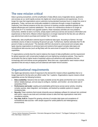 Page 5
The new mission critical
Data is growing everywhere, and the amplification of data affects every imaginable device, application,
and process as our world rapidly evolves into digital and virtual transactions and experiences. It is no
longer the case that organizations serve customers during standard business hours in single time zone or
geography. Today, services are continually available to customers through a range of operational
measures, from Internet presence at the very minimum to tracking complex operations globally for the
highest efficiencies and customer satisfaction. The notion of a maintenance window is no longer an
opportunity for IT to maintain and upgrade systems; these necessary activities are now problems.
Consumers, whether at work or at home, simply expect continuous service and access to information and
experiences on their terms. Mission-critical response is no longer reserved for the few who can afford to
pay astronomical costs to purchase and maintain Tier-1 systems.
Additionally, data amplification extends beyond traditional data types. According to Gartner, the total
worldwide volume of data is increasing 59 percent per year. Furthermore, Gartner estimates that 70–85
percent of data is unstructured.1 The dramatic shift from structured to unstructured and complex data
types requires organizations to embrace back-end solutions that support complex data types and
nontraditional data sources (such as Big Data) with the same level of support for mission-critical
capabilities.
IT organizations currently face the need to balance the impact of data amplification and the requirement
for global expansion with conservative budgets and ever-tightening compliance policies. They need to
accomplish this feat at higher levels of expected uptime and adherence with regulations that are
increasingly strict and diverse across geographies. More than ever, organizations need mission-critical
operations that are easy to deploy and are balanced with faster time-to-solution.
Organizational requirements
Our digital age demands a level of response to the demand for mission-critical capabilities that is no
longer reserved for the few who can afford costly Tier-1 systems. Organizations require mission-critical
capabilities across the following functions:
 Data availability: Solutions that are highly available across the globe and that fail over in seconds,
deliver reliable backups, and are easy to configure, maintain, and monitor—at a low total cost of
ownership (TCO).
 Performance and scale: Leading and predictable performance across server activity, including
complex queries, data integration, and analysis, and backed by scalable systems to support
increasing data.
 Security: Clean solutions that include inherently secure database software for reduced risk combined
with built-in, easy-to-use tools and controlled access to data that help organizations meet strict
compliance policies.
 Any data, built in: Support for growing volumes of complex data types and acceptance of
nontraditional data sources—with simple support for varied platforms and heterogeneous
environments.
1 Source: Gartner Symposium Presentation, “Information Management Goes 'Extreme'”: The Biggest Challenges for 21st
-Century
CIOs, Mark Beyer, October 2011.
 