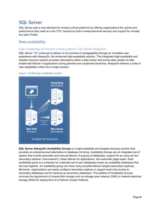 Page 6
SQL Server
SQL Server sets a new standard for mission-critical platforms by offering organizations the uptime and
performance they need at a low TCO, backed by built-in enterprise-level security and support for virtually
any type of data.
Data availability
High availability of mission-critical systems: SQL Server AlwaysOn
SQL Server “14” continues to deliver on its promise of manageability through an incredible user
experience with AlwaysOn, the enhanced high-availability solution. This integrated high-availability and
disaster recovery solution provides redundancy within a data center and across data centers to help
enable fast failover of applications during planned and unplanned downtime. AlwaysOn delivers a suite of
new capabilities rolled into a single solution.
Figure 1: Unified high-availability solution
SQL Server AlwaysOn Availability Groups is a high-availability and disaster-recovery solution that
provides an enterprise-level alternative to database mirroring. Availability Groups are an integrated set of
options that include automatic and manual failover of a group of databases, support for as many as four
secondary replicas (“secondaries”), faster failover for applications, and automatic page repair. Each
availability group is a container for a discrete set of user databases known as availability databases that
fail over together. An availability group can have many possible failover targets (secondary replicas).
Moreover, organizations can easily configure secondary replicas to support read-only access to
secondary databases and for backing up secondary databases. The addition of Availability Groups
removes the requirement of shared-disk storage such as storage area network (SAN) or network-attached
storage (NAS) for deployment of a Failover Cluster Instance.
 