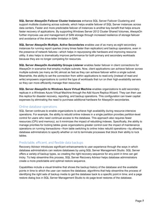 Page 7
SQL Server AlwaysOn Failover Cluster Instances enhance SQL Server Failover Clustering and
support multisite clustering across subnets, which helps enable failover of SQL Server instances across
data centers. Faster and more predictable failover of instances is another key benefit that helps ensure
faster recovery of applications. By supporting Windows Server 2012 Cluster Shared Volumes, AlwaysOn
further improves use and management of SAN storage through increased resilience of storage failover
and avoidance of the drive-letter limitation in SAN.
SQL Server AlwaysOn Multiple, Active Secondaries enables use of as many as eight secondary
instances for running report queries (many times faster than replication) and backup operations, even in
the presence of network failures—which helps in repurposing idle hardware and improving resource
utility. It also helps to dramatically improve performance for both primary and secondary workloads
because they are no longer competing for resources.
SQL Server AlwaysOn Availability Groups Listener enables faster failover in client connections for
AlwaysOn in scenarios that employ multiple subnets. Now, client applications can achieve failover across
multiple subnets (as many as 64) almost as fast as they can achieve failover within a single subnet.
Meanwhile, the ability to set the connection from within applications to read-only (instead of read and
write) empowers organizations to control the type of workloads that run on their high-availability servers
so they can more efficiently manage their resources.
SQL Server AlwaysOn to Windows Azure Virtual Machine enables organizations to add secondary
replicas in a Windows Azure Virtual Machine through the Add Azure Replica Wizard. They can then use
this replica for disaster recovery, reporting, and backup operations. This configuration can lower capital
expenses by eliminating the need to purchase additional hardware for AlwaysOn secondaries.
Online database operations
SQL Server continues to enable organizations to achieve high availability during resource-intensive
operations. For example, the ability to rebuild online indexes in a single partition provides partition-level
control for users who need continual access to the database. This approach also requires fewer
resources (CPU and memory), so it minimizes the impact of rebuilding indexes. Specifically, the ability to
manage priorities for locking tables gives organizations greater control over the impact of maintenance
operations on running transactions—from table switching to online index rebuild operations—by allowing
database administrators to specify whether or not to terminate processes that block their ability to lock
tables.
Predictable, efficient, and flexible data backups
Recovery Advisor introduces significant enhancements to user experience through the ways in which
database administrators can restore databases by using SQL Server Management Studio. SQL Server
offers a variety of backup types, so creating the right recovery sequence for any point in time can get
tricky. To help streamline this process, SQL Server Recovery Advisor helps database administrators
create a more predictable and optimal restore sequence.
Capabilities include a visual timeline that shows the backup history of the database and the available
points in time to which the user can restore the database; algorithms that help streamline the process of
identifying the right sets of backup media to get the database back to a specific point in time; and a page
restore dialog box in SQL Server Management Studio to do page-level restores of the database.
 