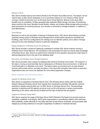 Page 8
Backup to Azure
SQL Server enables backup and restore directly to the Windows Azure Blob service. This feature can be
used to back up SQL Server databases in an on-premises instance or in an instance of SQL Server
running a hosted environment such as Windows Azure Virtual Machine. Backup to the cloud offers
benefits such as availability, limitless geographically replicated offsite storage, and ease of transferring
data to and from the cloud. Benefits include flexible, reliable, and limitless offsite storage while providing a
great mechanism for archiving backups, and virtually no overhead to manage hardware—in addition to
cost effectiveness.
Smart Backup
Because it is built on the foundation of backup to Windows Azure, SQL Server Smart Backup provides
automatic backup policy to Windows Azure Storage that is context-aware (sensitive to workload and
throttling), uses minimum configurations (for settings such as retention period), and is able to manage
backups for the entire database instance or particular databases.
Deploy Database to a Windows Azure Virtual Machine
SQL Server provides a wizard for deploying a database to another SQL Server instance running in
Windows Azure Virtual Machine. The complexity is fully automated and does not require deep knowledge
of Windows Azure. Also, there is no performance overhead for this operation because the major factor in
defining deployment time is the size of the database itself.
SQL Server and Windows Azure Storage Integration
SQL Server provides native support for database files stored as Windows Azure blobs. This support is a
first step in moving on-premises SQL Server databases to a Windows Azure environment—to deliver an
incremental path to a database in the cloud. This feature opens up scenarios such as rapid disaster
recovery without data restore, and data encryption in the cloud with encryption keys stored on-premises.
Organizations also can move one database at a time without application changes.
Better together with Windows Server
Support for Windows Server Core
SQL Server is supported on Windows Server Core—the Windows Server edition with the smallest
footprint. Because Windows Server Core requires less maintenance and fewer OS patches, planned
downtime is greatly reduced when you run SQL Server on Windows Server Core. The percentage
reduction in patching and OS reboots can be as much as 50 to 60 percent in certain environments,
depending on the server roles that are enabled and the type of patches that are applied.2
Support for Windows Server ReFS
SQL Server supports the usage of Windows Server ReFS (Resilient File System) to provide maximum
availability, scalability, and integrity. ReFS gives organizations a cost-effective platform that maximizes
data availability, scales efficiently to very large data sets across diverse workloads, and guarantees data
integrity by providing resilience to corruption (regardless of software or hardware failures).
2 Source: “Why Is Server Core Useful,” Microsoft TechNet, http://technet.microsoft.com/en-us/library/dd184076.aspx, accessed
May 15, 2013.
 