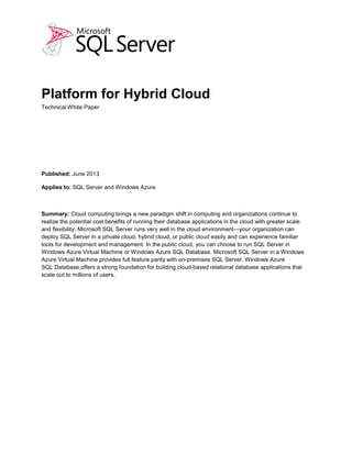 Platform for Hybrid Cloud
Technical White Paper
Published: September 2013 (updated)
Applies to: SQL Server and Windows Azure
Summary: Cloud computing brings a new paradigm shift in computing and organizations continue to
realize the potential cost benefits of running their database applications in the cloud with greater scale
and flexibility. Microsoft SQL Server runs very well in the cloud environment—your organization can
deploy SQL Server in a private cloud, hybrid cloud, or public cloud easily and can experience familiar
tools for development and management. In the public cloud, you can choose to run SQL Server in
Windows Azure Virtual Machine or Windows Azure SQL Database. Microsoft SQL Server in a Windows
Azure Virtual Machine provides full feature parity with on-premises SQL Server. Windows Azure
SQL Database offers a strong foundation for building cloud-based relational database applications that
scale out to millions of users.
 