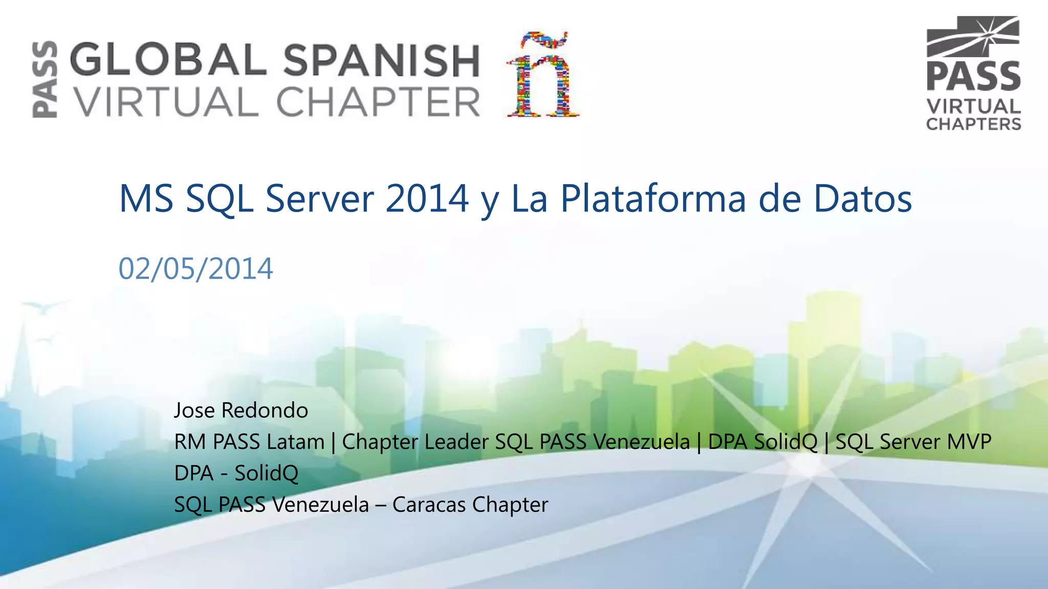 MS SQL Server 2014 y La Plataforma de Datos
02/05/2014

Jose Redondo
RM PASS Latam | Chapter Leader SQL PASS Venezuela | DPA SolidQ | SQL Server MVP
DPA - SolidQ
SQL PASS Venezuela – Caracas Chapter

 