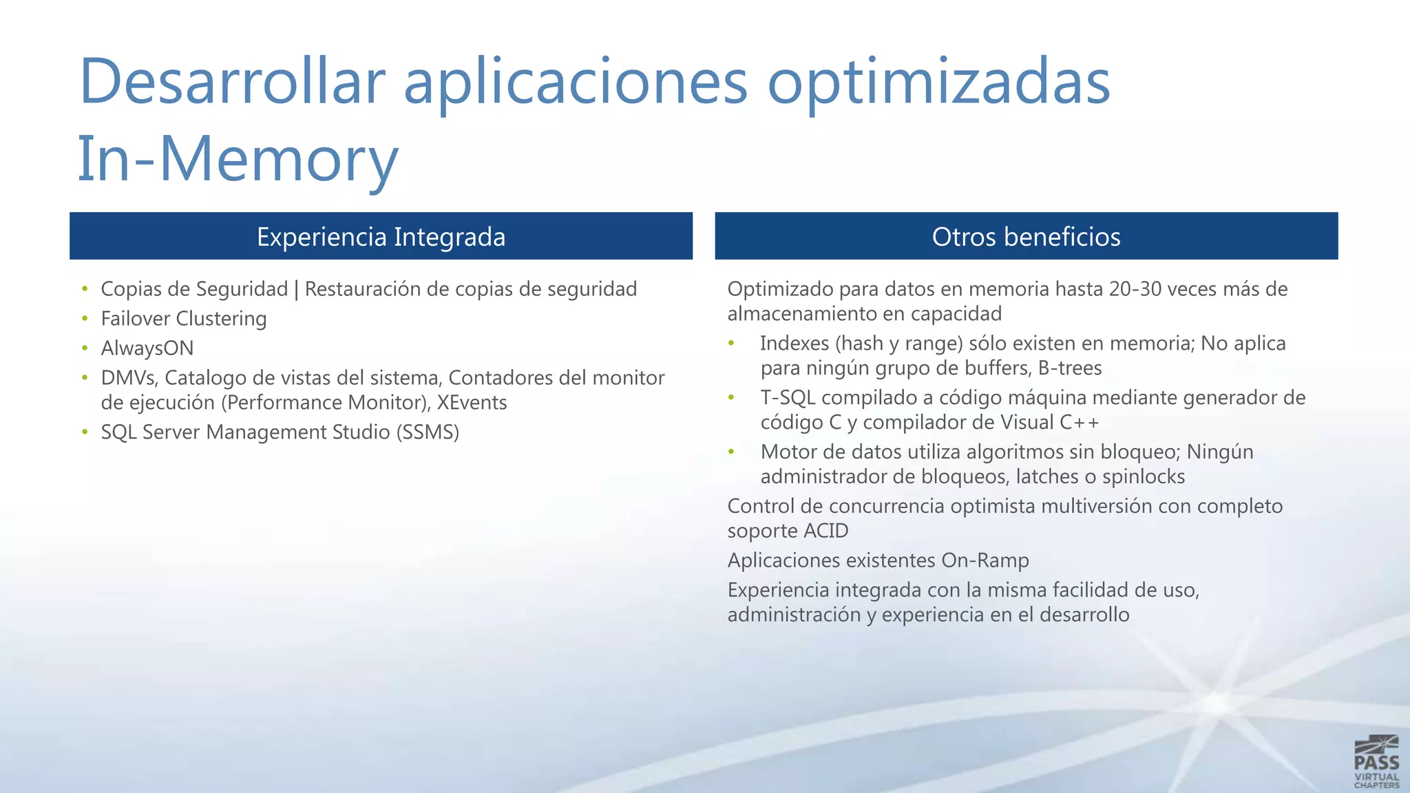 Desarrollar aplicaciones optimizadas
In-Memory
Experiencia Integrada
Copias de Seguridad | Restauración de copias de seguridad
Failover Clustering
AlwaysON
DMVs, Catalogo de vistas del sistema, Contadores del monitor
de ejecución (Performance Monitor), XEvents
• SQL Server Management Studio (SSMS)
•
•
•
•

Otros beneficios
Optimizado para datos en memoria hasta 20-30 veces más de
almacenamiento en capacidad
• Indexes (hash y range) sólo existen en memoria; No aplica
para ningún grupo de buffers, B-trees
• T-SQL compilado a código máquina mediante generador de
código C y compilador de Visual C++
• Motor de datos utiliza algoritmos sin bloqueo; Ningún
administrador de bloqueos, latches o spinlocks
Control de concurrencia optimista multiversión con completo
soporte ACID
Aplicaciones existentes On-Ramp
Experiencia integrada con la misma facilidad de uso,
administración y experiencia en el desarrollo

 
