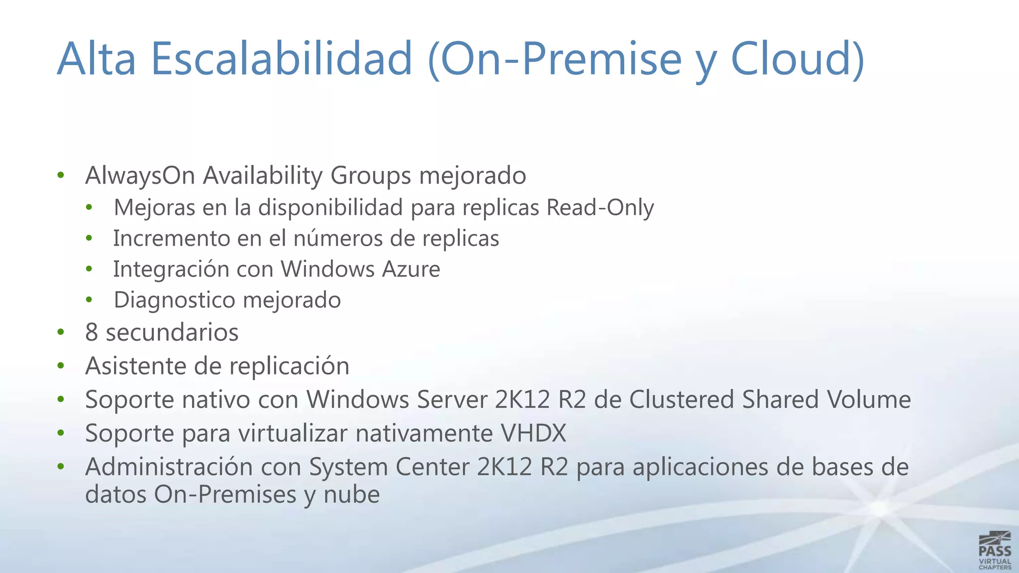 Alta Escalabilidad (On-Premise y Cloud)
• AlwaysOn Availability Groups mejorado
•
•
•
•

•
•
•
•
•

Mejoras en la disponibilidad para replicas Read-Only
Incremento en el números de replicas
Integración con Windows Azure
Diagnostico mejorado

8 secundarios
Asistente de replicación
Soporte nativo con Windows Server 2K12 R2 de Clustered Shared Volume
Soporte para virtualizar nativamente VHDX
Administración con System Center 2K12 R2 para aplicaciones de bases de
datos On-Premises y nube

 