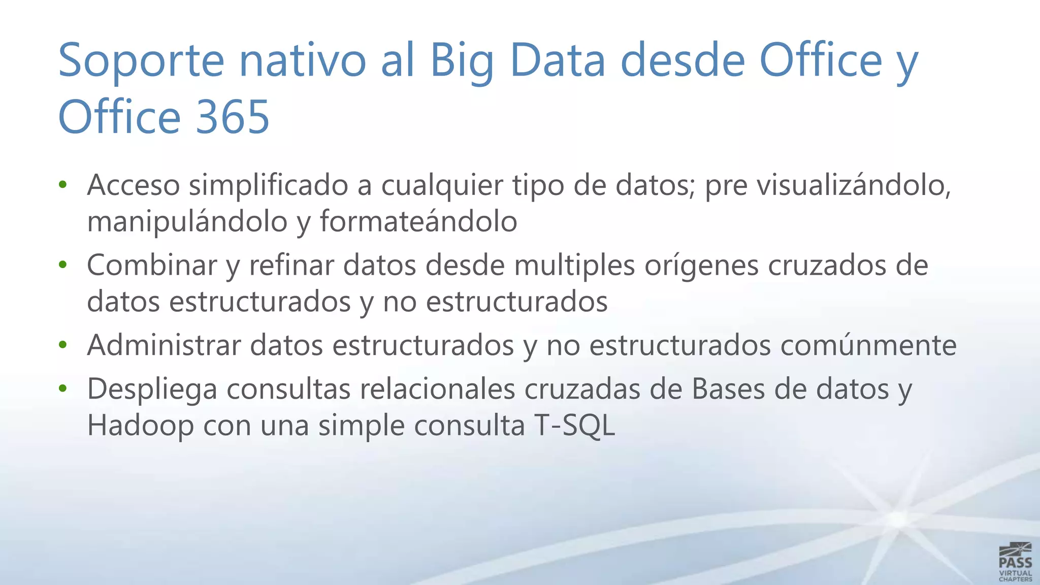 Soporte nativo al Big Data desde Office y
Office 365
• Acceso simplificado a cualquier tipo de datos; pre visualizándolo,
manipulándolo y formateándolo
• Combinar y refinar datos desde multiples orígenes cruzados de
datos estructurados y no estructurados
• Administrar datos estructurados y no estructurados comúnmente
• Despliega consultas relacionales cruzadas de Bases de datos y
Hadoop con una simple consulta T-SQL

 