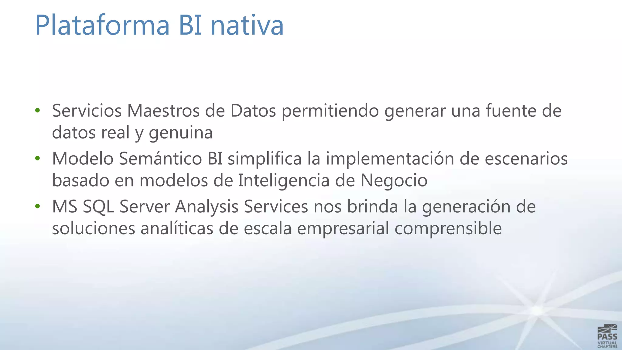 Plataforma BI nativa
• Servicios Maestros de Datos permitiendo generar una fuente de
datos real y genuina
• Modelo Semántico BI simplifica la implementación de escenarios
basado en modelos de Inteligencia de Negocio
• MS SQL Server Analysis Services nos brinda la generación de
soluciones analíticas de escala empresarial comprensible

 