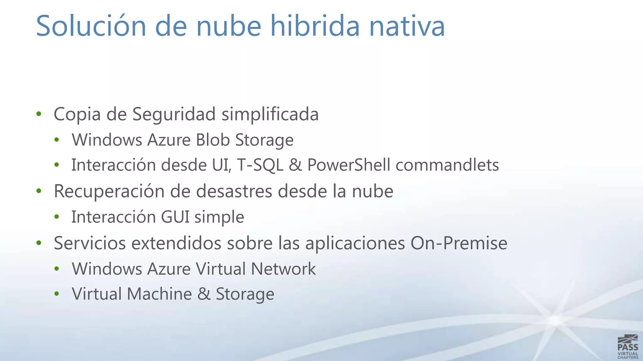 Solución de nube hibrida nativa
• Copia de Seguridad simplificada
• Windows Azure Blob Storage
• Interacción desde UI, T-SQL & PowerShell commandlets

• Recuperación de desastres desde la nube
• Interacción GUI simple

• Servicios extendidos sobre las aplicaciones On-Premise
• Windows Azure Virtual Network
• Virtual Machine & Storage

 