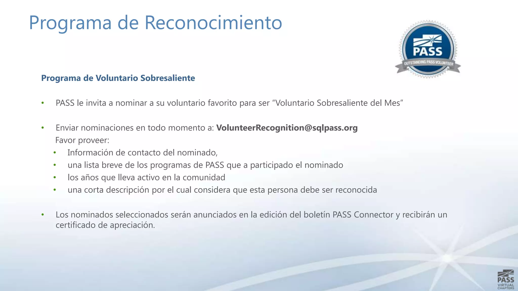 Programa de Reconocimiento
Programa de Voluntario Sobresaliente
•

PASS le invita a nominar a su voluntario favorito para ser “Voluntario Sobresaliente del Mes”

•

Enviar nominaciones en todo momento a: VolunteerRecognition@sqlpass.org
Favor proveer:
• Información de contacto del nominado,
• una lista breve de los programas de PASS que a participado el nominado
• los años que lleva activo en la comunidad
• una corta descripción por el cual considera que esta persona debe ser reconocida

•

Los nominados seleccionados serán anunciados en la edición del boletín PASS Connector y recibirán un
certificado de apreciación.

 