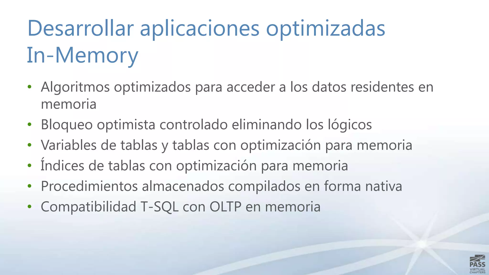 Desarrollar aplicaciones optimizadas
In-Memory
• Algoritmos optimizados para acceder a los datos residentes en
memoria
• Bloqueo optimista controlado eliminando los lógicos
• Variables de tablas y tablas con optimización para memoria
• Índices de tablas con optimización para memoria
• Procedimientos almacenados compilados en forma nativa
• Compatibilidad T-SQL con OLTP en memoria

 