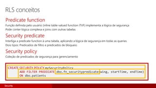 CREATE SECURITY POLICY mySecurityPolicy
ADD FILTER PREDICATE dbo.fn_securitypredicate(wing, startTime, endTime)
ON dbo.patients
Predicate function
Função definida pelo usuário (inline table-valued function iTVF) implementa a lógica de segurança
Pode conter lógica complexa e joins com outras tabelas
Security predicate
Interliga a predicate function à uma tabela, aplicando a lógica de segurança em todas as queries
Dois tipos: Predicados de filtro e predicados de bloqueio
Security policy
Coleção de predicados de segurança para gerenciamento
RLS conceitos
Security
 