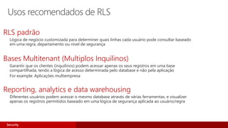 Usos recomendados de RLS
RLS padrão
Lógica de negócio customizada para determiner quais linhas cada usuário pode consultar baseado
em uma regra, departamento ou nível de segurança
Bases Multitenant (Multiplos Inquilinos)
Garantir que os clientes (inquilinos) podem acessar apenas os seus registros em uma base
compartilhada, tendo a lógica de acesso determinada pelo database e não pela aplicação
For example: Aplicações multiempresa
Reporting, analytics e data warehousing
Diferentes usuários podem acessar o mesmo database através de várias ferramentas, e visualizer
apenas os registros permitidos baseado em uma lógica de segurança aplicada ao usuário/regra
Security
 