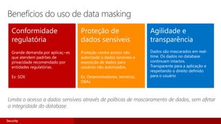 Conformidade
regulatória
Proteção de
dados sensíveis
Agilidade e
transparência
Dados são mascarados em real-
time. Os dados no database
continuam intactos.
Transparente para a aplicação e
respeitando o direito definido
para o usuário
Limita o acesso a dados sensíveis através de políticas de mascaramento de dados, sem afetar
a integridade do database.
Benefícios do uso de data masking
Security
 