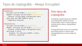 Randomized
Encrypt('123-45-6789') = 0x17cfd50a
Repeat: Encrypt('123-45-6789') = 0x9b1fcf32
- Permite visibilidade transparente para
aplicação mas NÃO PERMITE busca
- Segurança avançada
Deterministic
Encrypt('123-45-6789') = 0x85a55d3f
Repeat: Encrypt('123-45-6789') = 0x85a55d3f
- Permite visibilidade transparente para
aplicação E busca
Exemplo: Em cláusulas WHERE e joins,
distinct, group by
Dois tipos de
criptografia
Criptografia randomizada usa métodos
que criptografam dados de forma
randomizada, onde o mesmo dado de
entrada possui valores criptografados
diferentes
Criptografia Deterministica usa métodos
que sempre geram o mesmo valor
criptografado para o mesmo dado de
entrada
Tipos de criptografia - Always Encrypted
Security
 