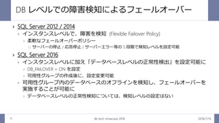 DB レベルでの障害検知によるフェールオーバー
2016/7/14db tech showcase 201611
 SQL Server 2012 / 2014
 インスタンスレベルで、障害を検知 (Flexible Failover Policy)
 柔軟なフェールオーバーポリシー
 サーバーの停止 / 応答停止 / サーバーエラー等の 5 段階で検知レベルを設定可能
 SQL Server 2016
 インスタンスレベルに加え「データベースレベルの正常性検出」を設定可能に
 DB_FAILOVER = ON を設定
 可用性グループの作成後に、設定変更可能
 可用性グループ内のデータベースのオフラインを検知し、フェールオーバーを
実施することが可能に
 データベースレベルの正常性検知については、検知レベルの設定はない
 