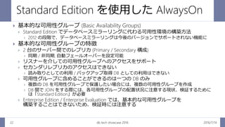 Standard Edition を使用した AlwaysOn
2016/7/14db tech showcase 201622
 基本的な可用性グループ (Basic Availability Groups)
 Standard Edition でデータベースミラーリングに代わる可用性環境の構築方法
 2012 の段階で、データベースミラーリングは今後のバージョンでサポートされない機能に
 基本的な可用性グループの特徴
 2 台のサーバー間でのレプリカ (Primary / Secondary 構成)
 同期 / 非同期, 自動フェールオーバーを設定可能
 リスナーを介しての可用性グループへのアクセスをサポート
 セカンダリレプリカのアクセスはできない
 読み取りとしての利用 / バックアップ取得 DB としての利用はできない
 可用性グループに含めることができるのは一つの DB のみ
 複数の DB を可用性グループで保護したい場合には、複数の可用性グループを作成
 DB 間で JOIN をする際には、各可用性グループの配置状況に注意する現状、検証するために
は「Standard Edition」が必要
 Enterprise Edition / Enterprise Evaluation では、基本的な可用性グループを
構築することはできないため、検証時には注意する
 