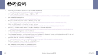 参考資料
2016/7/14db tech showcase 201625
 Introducing Microsoft SQL Server 2016 – get your free ebook today
 https://info.microsoft.com/Introducing-SQL-Server-2016-eBook.html
 Enhanced Always On Availability Groups in SQL Server 2016
 https://blogs.technet.microsoft.com/dataplatforminsider/2015/12/15/enhanced-always-on-availability-groups-in-sql-server-2016/
 High Availability Enhancements
 https://msdn.microsoft.com/en-us/library/bb510411.aspx#Anchor_4
 Workgroup and Multi-domain clusters in Windows Server 2016
 https://blogs.msdn.microsoft.com/clustering/2015/08/17/workgroup-and-multi-domain-clusters-in-windows-server-2016/
 SQLServer 2016 AlwaysOn and new Log Transport behavior
 https://blogs.technet.microsoft.com/simgreci/2016/06/17/sqlserver-2016-alwayson-and-new-log-transport-behavior/
 SQL 2016 – It Just Runs Faster: AlwaysOn Parallel Compression / Improved Algorithms
 https://blogs.msdn.microsoft.com/psssql/2016/05/03/sql-2016-it-just-runs-faster-alwayson-parallel-compression-improved-algorithms/
 Configure load-balancing across read-only replicas
 https://msdn.microsoft.com/en-us/library/hh710054.aspx#loadbalancing
 Cross-Database Transactions and Distributed Transactions for Always On Availability Groups and Database Mirroring (SQL Server)
 https://msdn.microsoft.com/en-us/library/ms366279(v=sql.130).aspx
 SQL Server 2016 DTC Support In Availability Groups
 https://blogs.technet.microsoft.com/dataplatform/2016/01/25/sql-server-2016-dtc-support-in-availability-groups/
 Distributed Availability Groups (Always On Availability Groups)
 https://msdn.microsoft.com/en-us/library/mt651673.aspx
 Basic Availability Groups (Always On Availability Groups)
 https://msdn.microsoft.com/en-us/library/mt614935.aspx
 