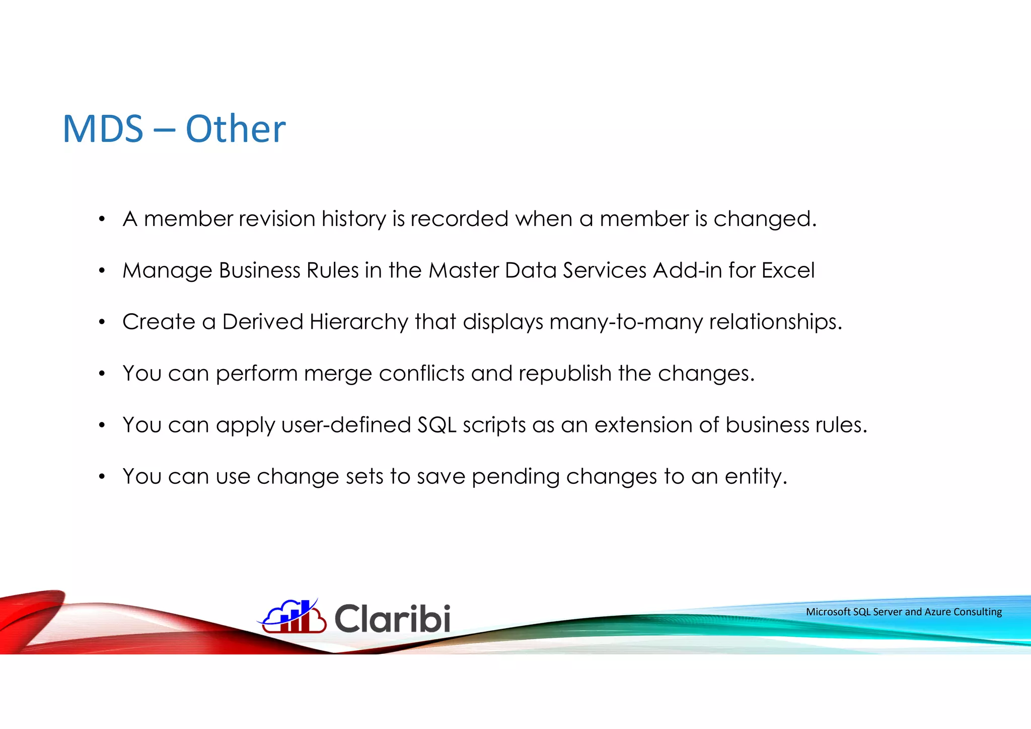 MDS – Other
Microsoft SQL Server and Azure Consulting
• A member revision history is recorded when a member is changed.
• Manage Business Rules in the Master Data Services Add-in for Excel
• Create a Derived Hierarchy that displays many-to-many relationships.
• You can perform merge conflicts and republish the changes.
• You can apply user-defined SQL scripts as an extension of business rules.
• You can use change sets to save pending changes to an entity.
 