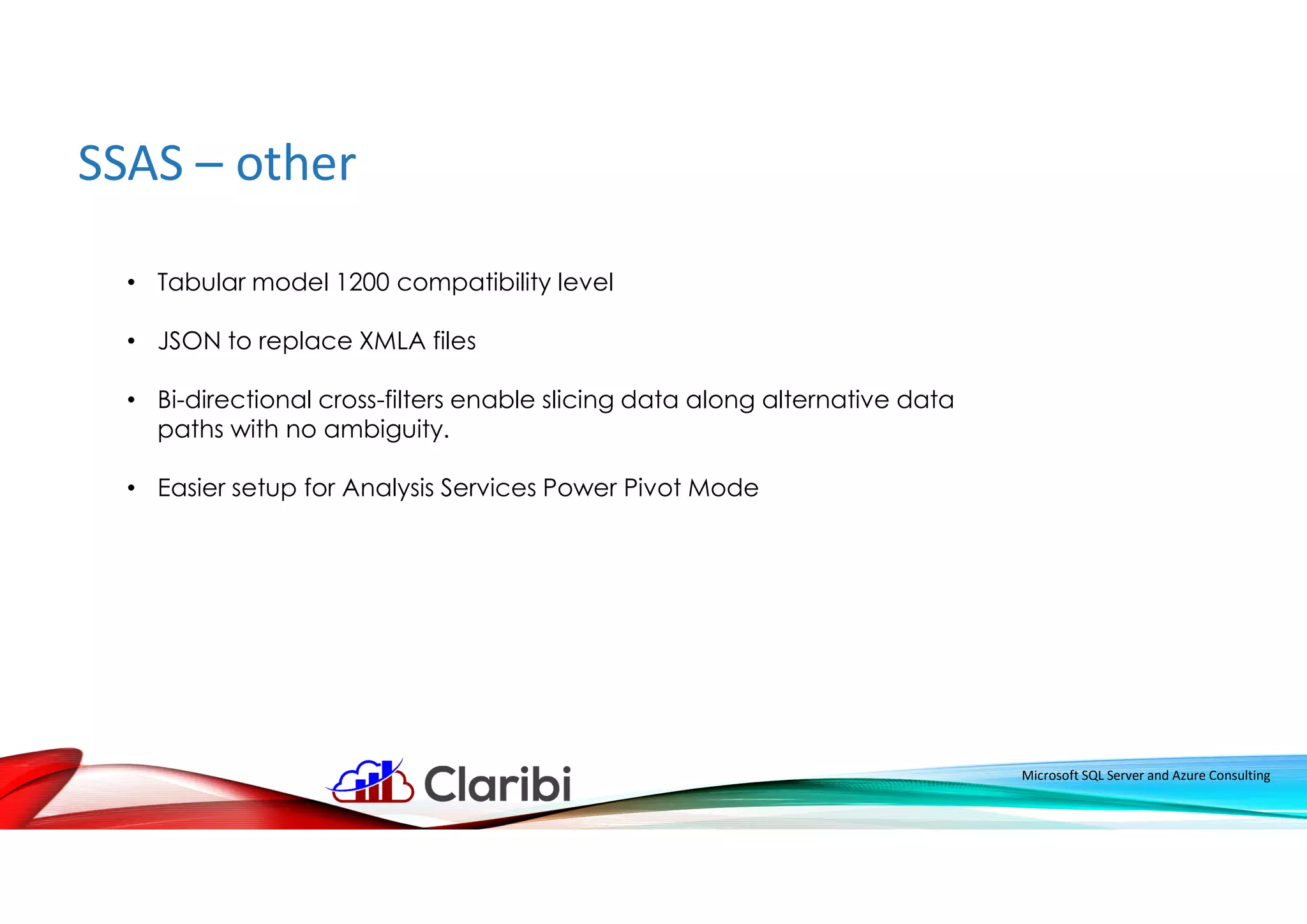 SSAS – other
Microsoft SQL Server and Azure Consulting
• Tabular model 1200 compatibility level
• JSON to replace XMLA files
• Bi-directional cross-filters enable slicing data along alternative data
paths with no ambiguity.
• Easier setup for Analysis Services Power Pivot Mode
 