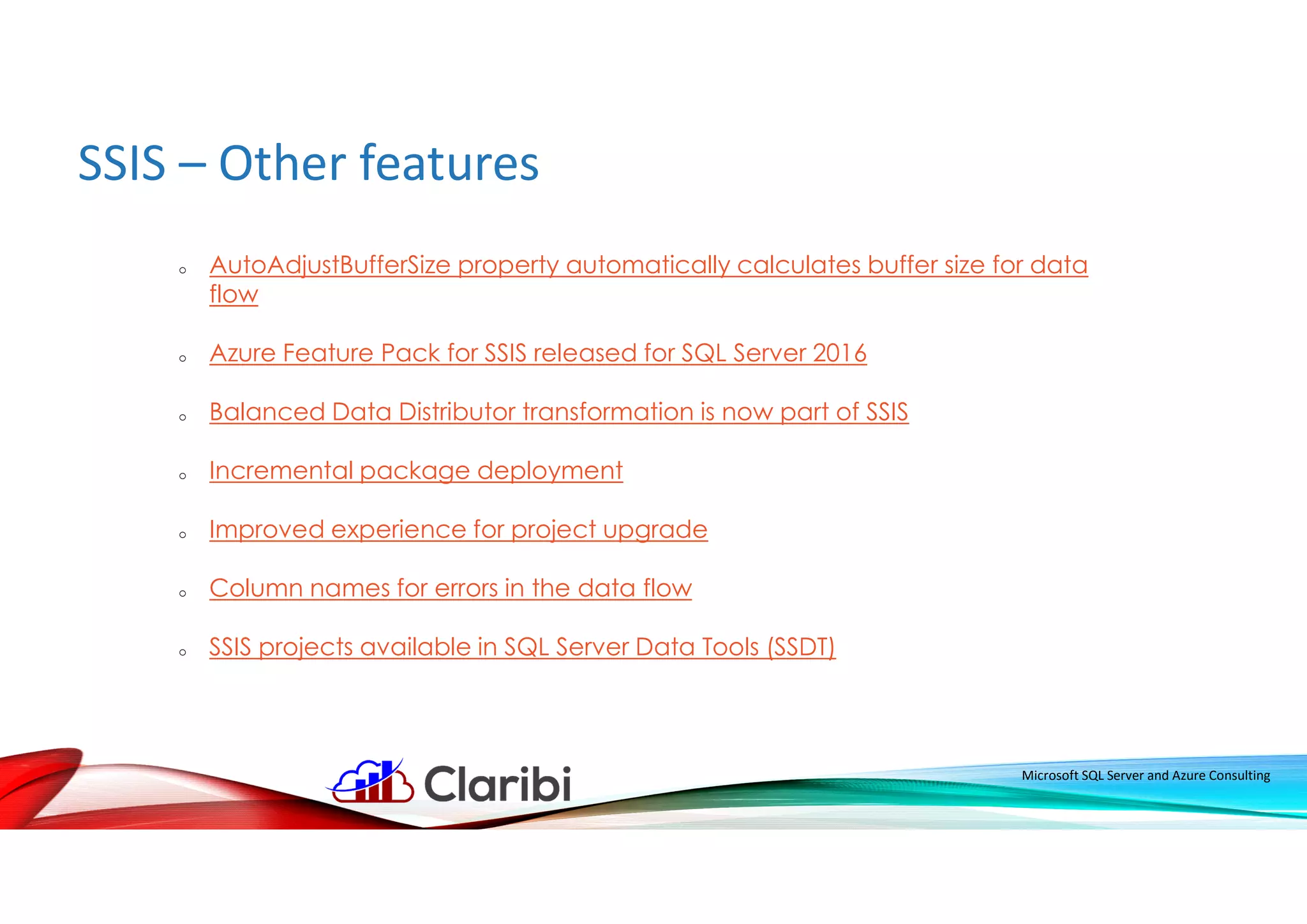 SSIS – Other features
Microsoft SQL Server and Azure Consulting
o AutoAdjustBufferSize property automatically calculates buffer size for data
flow
o Azure Feature Pack for SSIS released for SQL Server 2016
o Balanced Data Distributor transformation is now part of SSIS
o Incremental package deployment
o Improved experience for project upgrade
o Column names for errors in the data flow
o SSIS projects available in SQL Server Data Tools (SSDT)
 
