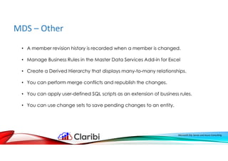 MDS – Other
Microsoft SQL Server and Azure Consulting
• A member revision history is recorded when a member is changed.
• Manage Business Rules in the Master Data Services Add-in for Excel
• Create a Derived Hierarchy that displays many-to-many relationships.
• You can perform merge conflicts and republish the changes.
• You can apply user-defined SQL scripts as an extension of business rules.
• You can use change sets to save pending changes to an entity.
 