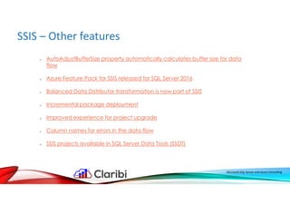 SSIS – Other features
Microsoft SQL Server and Azure Consulting
o AutoAdjustBufferSize property automatically calculates buffer size for data
flow
o Azure Feature Pack for SSIS released for SQL Server 2016
o Balanced Data Distributor transformation is now part of SSIS
o Incremental package deployment
o Improved experience for project upgrade
o Column names for errors in the data flow
o SSIS projects available in SQL Server Data Tools (SSDT)
 