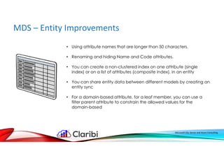 MDS – Entity Improvements
Microsoft SQL Server and Azure Consulting
• Using attribute names that are longer than 50 characters.
• Renaming and hiding Name and Code attributes.
• You can create a non-clustered index on one attribute (single
index) or on a list of attributes (composite index), in an entity
• You can share entity data between different models by creating an
entity sync
• For a domain-based attribute, for a leaf member, you can use a
filter parent attribute to constrain the allowed values for the
domain-based
 