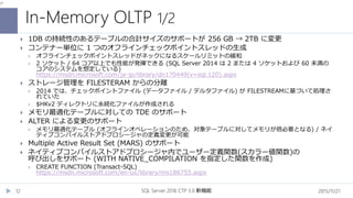 In-Memory OLTP 1/2
2015/11/21SQL Server 2016 CTP 3.0 新機能12
 1DB の持続性のあるテーブルの合計サイズのサポートが 256 GB → 2TB に変更
 コンテナー単位に 1 つのオフラインチェックポイントスレッドの生成
 オフラインチェックポイントスレッドがネックになるスケールリミットの緩和
 2 ソケット / 64 コア以上でも性能が発揮できる (SQL Server 2014 は 2 または 4 ソケットおよび 60 未満の
コアのシステムを想定している)
https://msdn.microsoft.com/ja-jp/library/dn170449(v=sql.120).aspx
 ストレージ管理を FILESTERAM からの分離
 2014 では、チェックポイントファイル (データファイル / デルタファイル) が FILESTREAMに基づいて処理さ
れていた
 $HKv2 ディレクトリに永続化ファイルが作成される
 メモリ最適化テーブルに対しての TDE のサポート
 ALTER による変更のサポート
 メモリ最適化テーブル (オフラインオペレーションのため、対象テーブルに対してメモリが倍必要となる) / ネイ
ティブコンパイルストアドプロシージャの定義変更が可能
 Multiple Active Result Set (MARS) のサポート
 ネイティブコンパイルストアドプロシージャ内でユーザー定義関数(スカラー値関数)の
呼び出しをサポート (WITH NATIVE_COMPILATION を指定した関数を作成)
 CREATE FUNCTION (Transact-SQL)
https://msdn.microsoft.com/en-us/library/ms186755.aspx
 