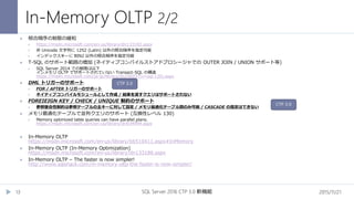 In-Memory OLTP 2/2
2015/11/21SQL Server 2016 CTP 3.0 新機能13
 照合順序の制限の緩和
 https://msdn.microsoft.com/en-us/library/dn133182.aspx
 非 Unicode 文字列に 1252 (Latin) 以外の照合順序を指定可能
 インデックスキーに BIN2 以外の照合順序を指定可能
 T-SQL のサポート範囲の増加 (ネイティブコンパイルストアドプロシージャでの OUTER JOIN / UNION サポート等)
 SQL Server 2014 での制限は以下
インメモリ OLTP でサポートされていない Transact-SQL の構造
https://msdn.microsoft.com/ja-jp/library/dn246937(v=sql.120).aspx
 DML トリガーのサポート
 FOR / AFTER トリガーのサポート
 ネイティブコンパイルモジュールとして作成 / 結果を返すクエリはサポートされない
 FOREIEIGN KEY / CHECK / UNIQUE 制約のサポート
 参照整合性制約は参照テーブルの主キーに対して設定 / メモリ最適化テーブル間のみ可能 / CASCADE の指定はできない
 メモリ最適化テーブルで並列クエリのサポート (互換性レベル 130)
 Memory optimized table queries can have parallel plans.
https://msdn.microsoft.com/en-us/library/dn934994.aspx
 In-Memory OLTP
https://msdn.microsoft.com/en-us/library/bb510411.aspx#InMemory
 In-Memory OLTP (In-Memory Optimization)
https://msdn.microsoft.com/en-us/library/dn133186.aspx
 In-Memory OLTP – The faster is now simpler!
http://www.sqlshack.com/in-memory-oltp-the-faster-is-now-simpler/
CTP 3.0
CTP 3.0
 