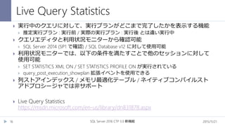 Live Query Statistics
2015/11/21SQL Server 2016 CTP 3.0 新機能16
 実行中のクエリに対して、実行プランがどこまで完了したかを表示する機能
 推定実行プラン : 実行前 / 実際の実行プラン : 実行後 とは違い実行中
 クエリエディタと利用状況モニターから確認可能
 SQL Server 2014 (SP1 で確認) / SQL Database v12 に対して使用可能
 利用状況モニターでは、以下の条件を満たすことで他のセッションに対して
使用可能
 SET STATISTICS XML ON / SET STATISTICS PROFILE ON が実行されている
 query_post_execution_showplan 拡張イベントを使用できる
 列ストアインデックス / メモリ最適化テーブル / ネイティブコンパイルスト
アドプロシージャでは非サポート
 Live Query Statistics
https://msdn.microsoft.com/en-us/library/dn831878.aspx
 