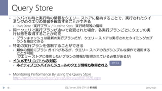Query Store
2015/11/21SQL Server 2016 CTP 3.0 新機能18
 コンパイル時と実行時の情報をクエリー ストアに格納することで、実行されたタイ
ミングのクエリの情報を確認することができる
 Plan Store : 実行プラン / Runtime Stats : 実行時間等の情報
 同一クエリで実行プランが途中で変更された場合、各実行プランごとにクエリの実
行状態を取得することが可能
 プランキャッシュは最新の実行プランだが、クエリー ストアは実行されたタイミングのプ
ランを確認できる
 特定の実行プランを強制することができる
 類似の機能にプラン ガイドがあるが、クエリー ストアの方がシンプルな操作で適用する
ことが可能
(クエリー ストアに使用したいプランの情報が取得されている必要があるが)
 インメモリ OLTP への対応
 ネイティブコンパイルモジュールのクエリ情報も取得される
 Monitoring Performance By Using the Query Store
https://msdn.microsoft.com/en-us/library/dn817826.aspx
CTP 3.0
 
