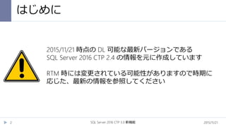 はじめに
2015/11/21SQL Server 2016 CTP 3.0 新機能2
2015/11/21 時点の DL 可能な最新バージョンである
SQL Server 2016 CTP 2.4 の情報を元に作成しています
RTM 時には変更されている可能性がありますので時期に
応じた、最新の情報を参照してください
 