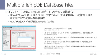 Multiple TempDB Database Files
2015/11/21SQL Server 2016 CTP 3.0 新機能23
 インストール時に TempDB のデータファイルを最適化
 データファイル数 : 8 または CPU コアの小さい方 を初期値として設定 (8 また
は CPU コアの大きい方が最大数)
 GUI / 構成ファイルが複数 tempdb に対応
; データベース エンジンの TempDB ファイルの数。
SQLTEMPDBFILECOUNT="2"
; データベース エンジン TempDB データ ファイルの初期サイズを MB 単位で指定します。
SQLTEMPDBFILESIZE="8"
; 各データベース エンジン TempDB データ ファイルの自動拡張増分値を MB 単位で指定します。
SQLTEMPDBFILEGROWTH="64"
; データベース エンジン TempDB ログ ファイルの初期サイズを MB 単位で指定します。
SQLTEMPDBLOGFILESIZE="8"
; 各データベース エンジン TempDB ログ ファイルの自動拡張増分値を MB 単位で指定します。
SQLTEMPDBLOGFILEGROWTH="64"
 