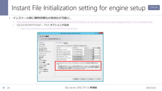 Instant File Initialization setting for engine setup
2015/11/21SQL Server 2016 CTP 3.0 新機能24
 インストール時に瞬時初期化の有効化が可能に。
 http://blogs.technet.com/b/dataplatforminsider/archive/2015/10/28/sql-server-2016-community-technology-preview-3-0-is-available.aspx
 SQLSVCINSTANTFILEINIT = TRUE オプションが追加
 https://msdn.microsoft.com/en-us/library/ms144259(v=sql.130).aspx
CTP 3.0
 
