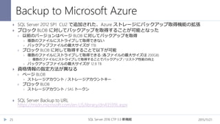 Backup to Microsoft Azure
2015/11/21SQL Server 2016 CTP 3.0 新機能25
 SQL Server 2012 SP1 CU2 で追加された、Azure ストレージにバックアップ取得機能の拡張
 ブロック BLOB に対してバックアップを取得することが可能となった
 以前のバージョンはページ BLOB に対してバックアップを取得
 複数のファイルにストライプして取得できない
 バックアップファイルの最大サイズが 1TB
 ブロック BLOB に対して取得することで以下が可能
 複数のファイルにストライプして取得できる (各ファイルの最大サイズは 200GB)
 複数のファイルにストライプして取得することでバックアップ / リストア性能の向上
 バックアップファイルの最大サイズが 12.8 TB
 資格情報の指定方法が異なる
 ページ BLOB
 ストレージアカウント / ストレージアカウントキー
 ブロック BLOB
 ストレージアカウント / SAS トークン
 SQL Server Backup to URL
https://msdn.microsoft.com/en-US/library/dn435916.aspx
 