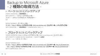 2015/11/21SQL Server 2016 CTP 3.0 新機能26
 ページ BLOB にバックアップ
CREATE CREDENTIAL [<資格情報名>]
WITH IDENTITY = '<ストレージアカウント名>',
SECRET = '<ストレージアカウント アクセスキー>'
GO
BACKUP DATABASE <データベース名>
TO URL = 'https://<ストレージアカウント名>.blob.core.windows.net/<コンテナー名>/<バックアップ名>'
WITH CREDENTIAL = '<資格情報名>' ,COMPRESSION, STATS = 5
 ブロック BLOB にバックアップ
CREATE CREDENTIAL [https://<ストレージアカウント名>.blob.core.windows.net/<コンテナー名>]
WITH IDENTITY='SHARED ACCESS SIGNATURE', -- IDENTITY は固定
SECRET = '<sv= ～の SAS トークン>'
BACKUP DATABASE TEST
TO URL = 'https://<ストレージアカウント名>.blob.core.windows.net/<コンテナー名>/test_01_blockblob.bak',
URL = 'https://<ストレージアカウント名>.blob.core.windows.net/<コンテナー名>/test_02_blockblob.bak'
WITH COMPRESSION, STATS = 5
Backup to Microsoft Azure
- 2 種類の取得方法 -
 