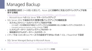 Managed Backup
2015/11/21SQL Server 2016 CTP 3.0 新機能27
 保有期間の設定 (1～30日) に応じて、Azure 上に自動的に完全/ログバックアップを取
得する機能
https://msdn.microsoft.com/ja-jp/library/dn449496(v=sql.120).aspx#Concepts
 Microsoft Azure への SQL Server マネージバックアップ
 SQL Server 2014 で追加された管理対象バックアップの機能拡張
 カスタムスケジュールのバックアップ設定が可能
 2014 はデータの更新状況や前回バックアップからの経過時間に応じた自動バックアップのみサポート
 managed_backup.sp_backup_config_schedule で設定
 システムデータベースのバックアップをサポート
 単純復旧モデルのデータベースのサポート
 CTP 2 では SSMS の GUI ベースでの設定ができないため T-SQL / PowerShell で設定
 SQL Server Managed Backup to Microsoft Azure
https://msdn.microsoft.com/en-us/library/dn449496.aspx
 