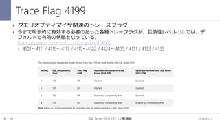 Trace Flag 4199
2015/11/21SQL Server 2016 CTP 3.0 新機能28
 クエリオプティマイザ関連のトレースフラグ
 今まで明示的に有効する必要のあった各種トレーフラグが、互換性レベル 130 では、デ
フォルトで有効の状態となっている。
https://support.microsoft.com/ja-jp/kb/974006
 4101～4111 / 4115～4117 / 4119～4122 / 4124～4129 / 4131 / 4133 / 4135
 