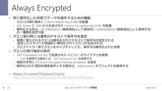 Always Encrypted
2015/11/21SQL Server 2016 CTP 3.0 新機能29
 常に暗号化した状態でデータを操作するための機能
 クエリの実行端末に Column Master Key (CMK) を配置
 SQL Server に CMK から生成された Column Encryption Key (CEK) を配置
 暗号化する列は、DETERMINISTIC (検索項目として使用可) / RANDOMIZED (検索項目として使用不可)
の 2 種類を設定可能
 クエリ実行時には通常のテキストで条件句を指定
 実際に実行されるクエリは暗号化されたテキストで条件句が設定される
(指定したテキストが透過的に暗号化されてクエリが生成される)
 プロファイラー等でクエリをキャプチャしても、条件句は暗号化された状態
 クエリの実行端末の条件
 .NET Framework 4.6 (4.6 で拡張された ADO.NET のライブラリを使用)
 HSM を使用する場合には、.NET Framework 4.6.1 を使用する
 接続文字列に「Column Encryption Setting=enabled」を指定
 暗号化された項目を検索条件とする場合は、SqlParameter オブジェクトを使用する
 Always Encrypted (Database Engine)
https://msdn.microsoft.com/en-us/library/mt163865.aspx
 