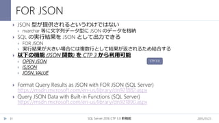 FOR JSON
2015/11/21SQL Server 2016 CTP 3.0 新機能31
 JSON 型が提供されるというわけではない
 nvarchar 等に文字列データ型に JSON のデータを格納
 SQL の実行結果を JSON として出力できる
 FOR JSON
 実行結果が大きい場合には複数行として結果が返されるため結合する
 以下の機能 (JSON 関数) を CTP 3 から利用可能
 OPEN JSON
 ISJSON
 JOSN_VALUE
 Format Query Results as JSON with FOR JSON (SQL Server)
https://msdn.microsoft.com/en-us/library/dn921882.aspx
 Query JSON Data with Built-in Functions (SQL Server)
https://msdn.microsoft.com/en-us/library/dn921890.aspx
CTP 3.0
 