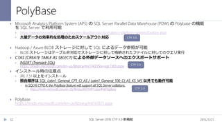 PolyBase
2015/11/21SQL Server 2016 CTP 3.0 新機能32
 Microsoft Analytics Platform System (APS) の SQL Server Parallel Data Warehouse (PDW) の Polybase の機能
を SQL Server で利用可能
 https://www.microsoft.com/ja-jp/server-cloud/products/analytics-platform-system/Explore.aspx
 大量データの効率的な処理のためスケールアウト対応
 Hadoop / Azure BLOB ストレージに対して SQL によるデータ参照が可能
 BLOB ストレージはテーブル非対応でストレージに対して格納されたファイルに対してのクエリ実行
 CTAS (CREATE TABLE AS SELECT) による外部データソースへのエクスポートサポート
 INSERT (Transact-SQL)
https://msdn.microsoft.com/en-us/library/ms174335(v=sql.130).aspx
 インストール時の注意点
 JRE 7.51 以上をインストール
 照合順序は SQL_Latin1_General_CP1_CI_AS / Latin1_General_100_CI_AS_KS_WS 以外でも動作可能
 In SQL16 CTP2.4, the PolyBase feature will support all SQL Server collations.
 https://msdn.microsoft.com/en-US/library/bb510411.aspx#bkPolyBase
 PolyBase
https://msdn.microsoft.com/en-us/library/mt143171.aspx
CTP 3.0
CTP 3.0
CTP 3.0
 