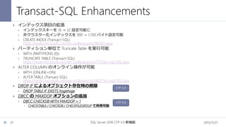 Transact-SQL Enhancements
2015/11/21SQL Server 2016 CTP 3.0 新機能37
 インデックス項目の拡張
 インデックスキーを 16 → 32 設定可能に
 非クラスター化インデックスを 900 → 1,700 バイト設定可能
 CREATE INDEX (Transact-SQL)
https://msdn.microsoft.com/en-us/library/ms188783.aspx
 パーティション単位で Truncate Table を実行可能
 WITH (PARTITIONS (0))
 TRUNCATE TABLE (Transact-SQL)
https://msdn.microsoft.com/en-us/library/ms177570(v=sql.130).aspx
 ALTER COLUMN のオンライン操作が可能
 WITH (ONLINE=ON)
 ALTER TABLE (Transact-SQL)
https://msdn.microsoft.com/en-us/library/ms190273(v=sql.130).aspx
 DROP IF によるオブジェクト存在時の削除
 DROP TABLE IF EXISTS hogehoge
 DBCC の MAXDOP オプションの追加
 DBCC CHECKDB WITH MAXDOP = 1
 CHECKTABLE / CHECKDB / CHECKFILEGROUP で利用可能
CTP 3.0
CTP 3.0
 
