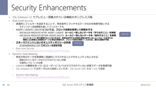 Security Enhancements
2015/11/21SQL Server 2016 CTP 3.0 新機能39
 SQL Database v12 でプレビュー搭載されている機能のオンプレミス版
 Row-Level Security
 透過的にフィルターを設定することで、特定条件にマッチするデータのみを取得可能にする
 セキュリティ述語関数を通してフィルターする
 INSERT / UPDATE / DELETE については、ブロック述語を使用して制限をする
 ADD BLOCK PREDICATE AFTER INSERT / UPDATE : ルールに一致しないデータを「作り出すこと」を制限
 ADD BLOCK PREDICATE BEFORE UPDATE /DELETE : ルールに一致しないデータを「操作すること」を制限
 BEFORE は FILTER 側で制限することもできるが、参照は許可するが変更/削除は許可しないというルールを作れる
権限による制御よる制御はテーブル単位の制御だが、ブロック述語は関数ベースのため、細かな調整が可能
 スキーマバインドしないセキュリティポリシーの作成
 SCHEMABINDING=OFF でポリシーを設定可能
 Row-Level Security
https://msdn.microsoft.com/en-us/library/dn765131.aspx
 Dynamic Data Masking
 特定の列のデータを取得時に透過的にマスクすることでセキュリティ向上させる
 格納されているデータはマスクされていない状態
 互換性レベル 130 が必要
 UNMASK の権限を持っているユーザーについてはマスクされていない状態でデータを取得可能
 SQL Database v12 ではポータルから設定していたが、SQL Server 2016 では T-SQL で設定
 Dynamic Data Masking
https://msdn.microsoft.com/en-us/library/mt130841.aspx
CTP 3.0
CTP 3.0
 