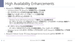 High Availability Enhancements
2015/11/21SQL Server 2016 CTP 3.0 新機能42
 AlwaysOn 可用性グループの機能拡張
 Standard Edition で AlwaysOn 可用性グループの利用
 ロードバランシングされた読み取り専用レプリカ
 自動フェールオーバーノードを 2 → 3 に設定可能
 分散トランザクションのサポート
https://msdn.microsoft.com/en-us/library/ms366279.aspx#dtcsupport
 Windows Server 2016 Technical Preview 2 で動作している必要がある
 データベース ミラーリングまたは AlwaysOn 可用性グループではサポートされない複数デー
タベースにまたがるトランザクション (SQL Server)
https://msdn.microsoft.com/ja-jp/library/ms366279.aspx
 データベース レベルの正常性検出
 データベースがオフラインになった状態を検知しフェールオーバーが可能に
 Windows Server 2016 のワークグループクラスター上で AlwaysOn 可用性グループを実
行可能
 AlwaysOn Failover Cluster で Gropu Managed Service Accounts (gMSA) をサポート
https://support.microsoft.com/kb/2998082/
 